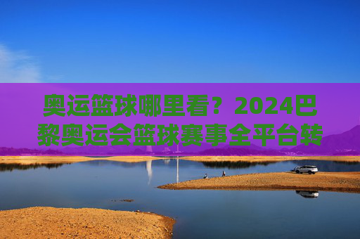 奥运篮球哪里看？2024巴黎奥运会篮球赛事全平台转播指南