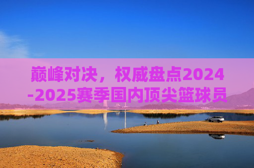 巅峰对决，权威盘点2024-2025赛季国内顶尖篮球员排名
