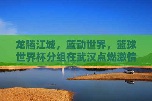 龙腾江城，篮动世界，篮球世界杯分组在武汉点燃激情