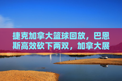 捷克加拿大篮球回放,巴恩斯高效砍下两双,加拿大展现顶级强队底蕴