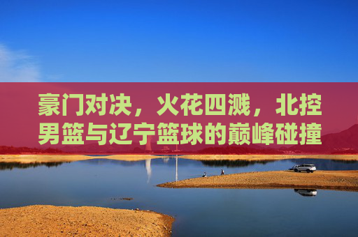 豪门对决,火花四溅,北控男篮与辽宁篮球的巅峰碰撞