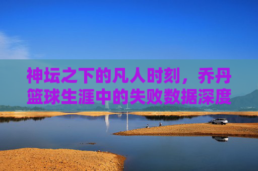 神坛之下的凡人时刻,乔丹篮球生涯中的失败数据深度解析