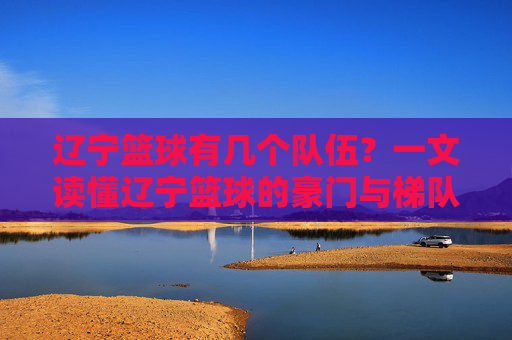 辽宁篮球有几个队伍?一文读懂辽宁篮球的豪门与梯队