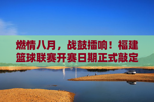 燃情八月，战鼓擂响！福建篮球联赛开赛日期正式敲定
