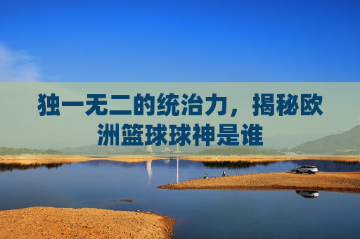独一无二的统治力，揭秘欧洲篮球球神是谁
