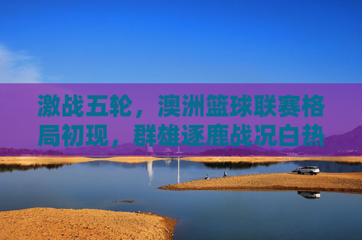 激战五轮,澳洲篮球联赛格局初现,群雄逐鹿战况白热化