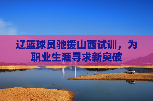辽篮球员驰援山西试训,为职业生涯寻求新突破