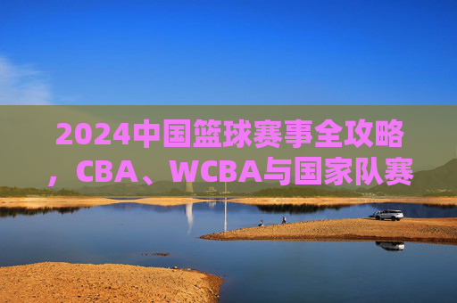 2024中国篮球赛事全攻略,CBA、WCBA与国家队赛程一览