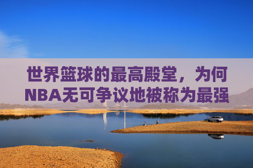 世界篮球的最高殿堂,为何NBA无可争议地被称为最强联赛?