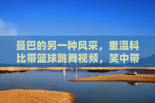 曼巴的另一种风采,重温科比带篮球跳舞视频,笑中带泪的温情瞬间