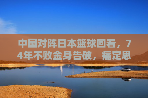 中国对阵日本篮球回看,74年不败金身告破,痛定思痛后的反思