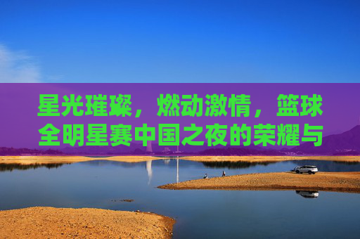 星光璀璨,燃动激情,篮球全明星赛中国之夜的荣耀与梦想