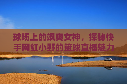 球场上的飒爽女神,探秘快手网红小野的篮球直播魅力