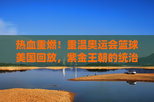 热血重燃!重温奥运会篮球美国回放,紫金王朝的统治力令人窒息