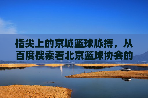 指尖上的京城篮球脉搏,从百度搜索看北京篮球协会的数字化足迹