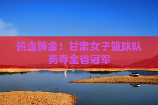 热血铸金!甘肃女子篮球队勇夺全省冠军