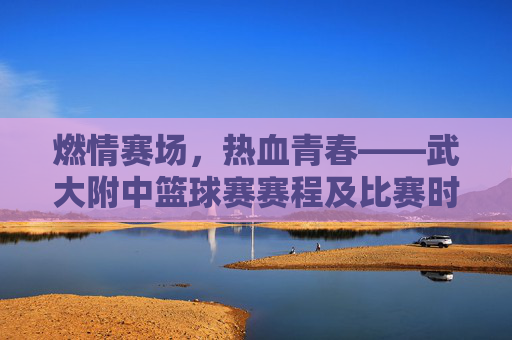 燃情赛场，热血青春——武大附中篮球赛赛程及比赛时间一览
