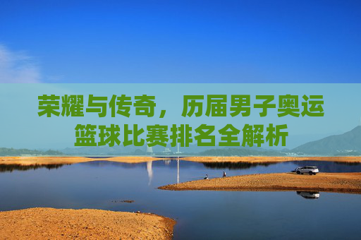 荣耀与传奇,历届男子奥运篮球比赛排名全解析