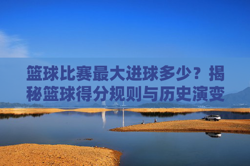 篮球比赛最大进球多少？揭秘篮球得分规则与历史演变