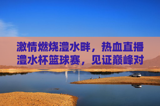 激情燃烧澧水畔,热血直播澧水杯篮球赛,见证巅峰对决!