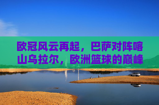 欧冠风云再起，巴萨对阵喀山乌拉尔，欧洲篮球的巅峰对决