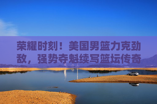 荣耀时刻!美国男篮力克劲敌,强势夺魁续写篮坛传奇