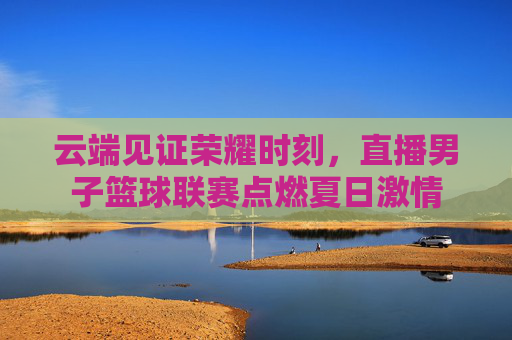 云端见证荣耀时刻，直播男子篮球联赛点燃夏日激情
