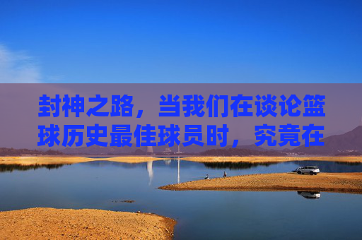 封神之路,当我们在谈论篮球历史最佳球员时,究竟在谈论什么?