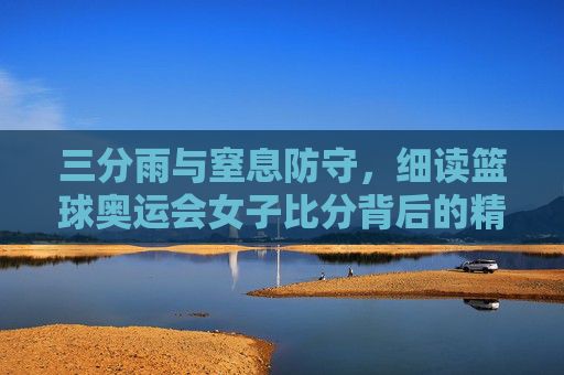 三分雨与窒息防守,细读篮球奥运会女子比分背后的精彩博弈