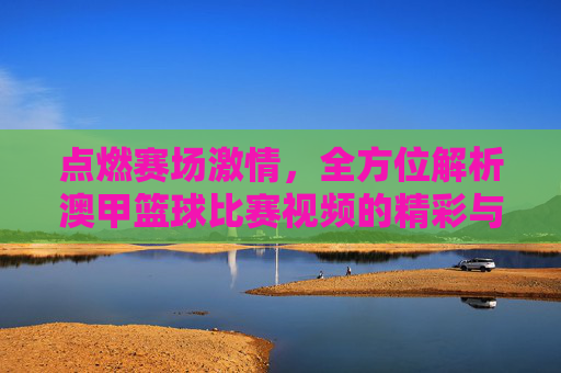 点燃赛场激情,全方位解析澳甲篮球比赛视频的精彩与魅力