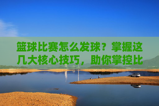 篮球比赛怎么发球?掌握这几大核心技巧,助你掌控比赛节奏