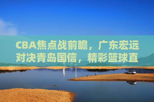 CBA焦点战前瞻，广东宏远对决青岛国信，精彩篮球直播不容错过