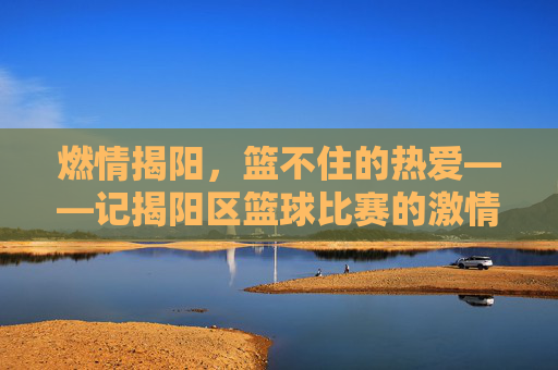 燃情揭阳，篮不住的热爱——记揭阳区篮球比赛的激情瞬间