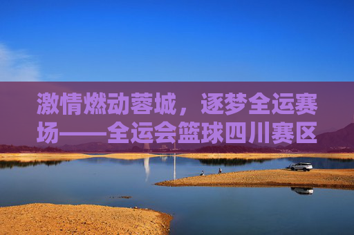 激情燃动蓉城,逐梦全运赛场——全运会篮球四川赛区侧记