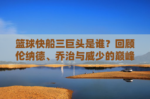篮球快船三巨头是谁?回顾伦纳德、乔治与威少的巅峰岁月