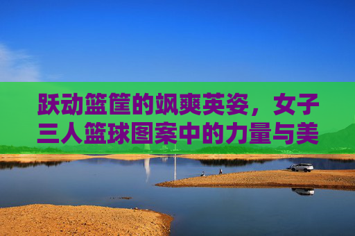 跃动篮筐的飒爽英姿,女子三人篮球图案中的力量与美学