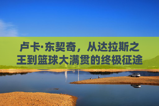 卢卡·东契奇,从达拉斯之王到篮球大满贯的终极征途