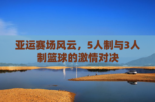 亚运赛场风云，5人制与3人制篮球的激情对决