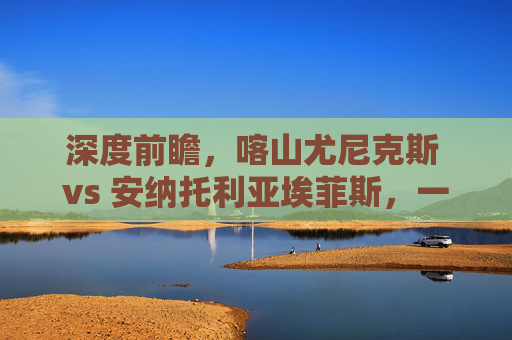 深度前瞻,喀山尤尼克斯 vs 安纳托利亚埃菲斯,一场攻防博弈的终极预测