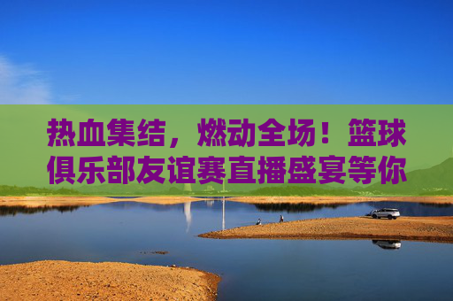热血集结,燃动全场!篮球俱乐部友谊赛直播盛宴等你来