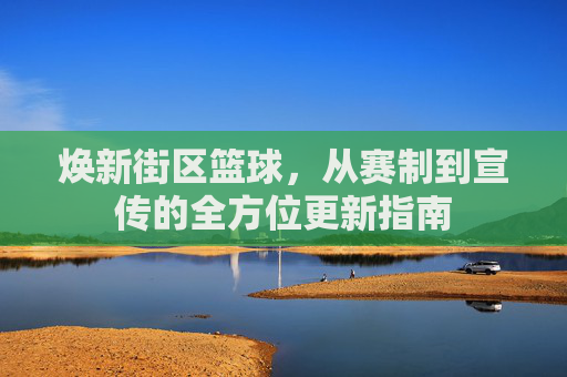 焕新街区篮球,从赛制到宣传的全方位更新指南