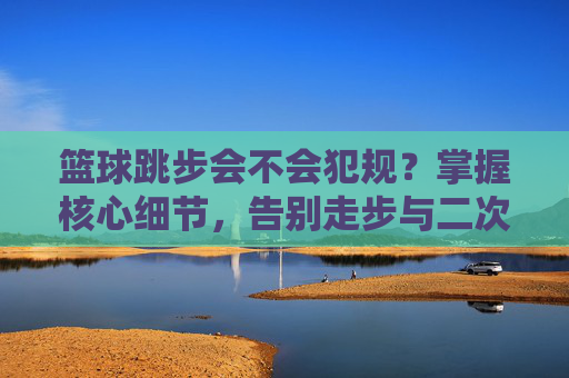 篮球跳步会不会犯规？掌握核心细节，告别走步与二次运球