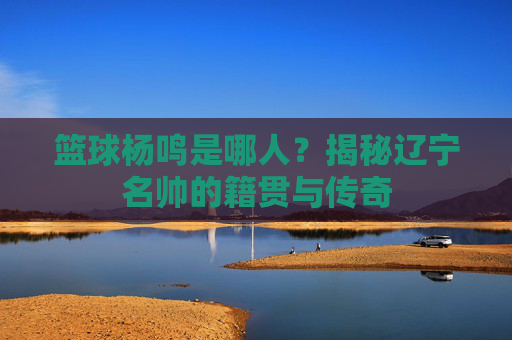 篮球杨鸣是哪人？揭秘辽宁名帅的籍贯与传奇