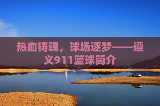 热血铸魂，球场逐梦——遵义911篮球简介