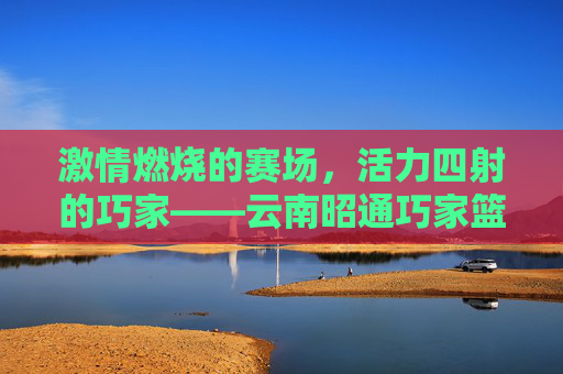 激情燃烧的赛场，活力四射的巧家——云南昭通巧家篮球比赛纪实