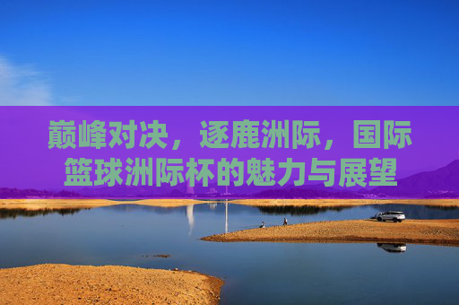 巅峰对决，逐鹿洲际，国际篮球洲际杯的魅力与展望