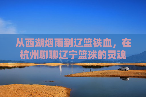 从西湖烟雨到辽篮铁血，在杭州聊聊辽宁篮球的灵魂