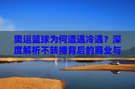 奥运篮球为何遭遇冷遇？深度解析不转播背后的商业与竞技逻辑