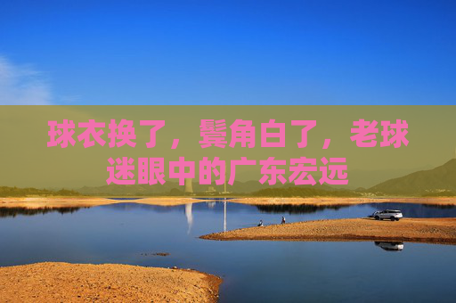 球衣换了,鬓角白了,老球迷眼中的广东宏远