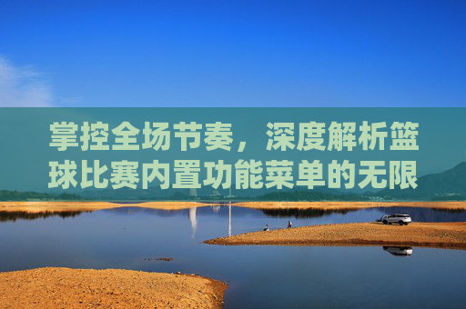 掌控全场节奏,深度解析篮球比赛内置功能菜单的无限可能